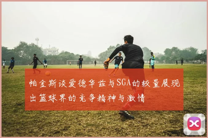 帕金斯谈爱德华兹与SGA的较量展现出篮球界的竞争精神与激情