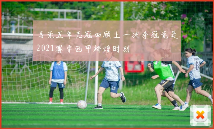 马竞五年无冠回顾上一次夺冠竟是2021赛季西甲辉煌时刻