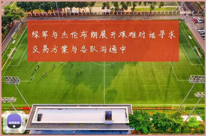绿军与杰伦布朗展开艰难对话寻求交易方案与各队沟通中