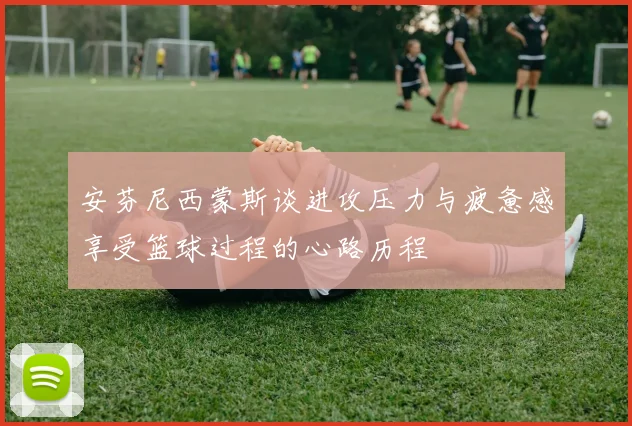 安芬尼西蒙斯谈进攻压力与疲惫感享受篮球过程的心路历程