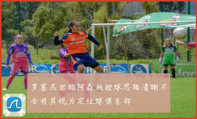 罗塞尼尔称阿森纳控球思路清晰不会将其视为定位球俱乐部