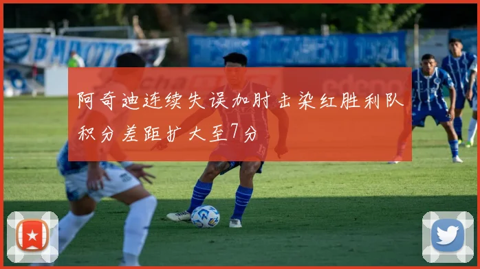阿奇迪连续失误加肘击染红胜利队积分差距扩大至7分