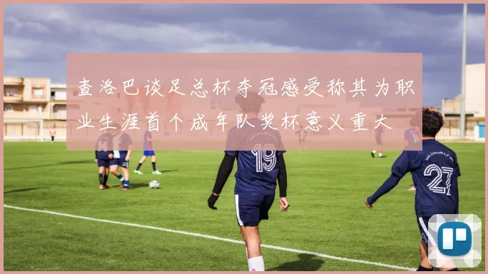 查洛巴谈足总杯夺冠感受称其为职业生涯首个成年队奖杯意义重大