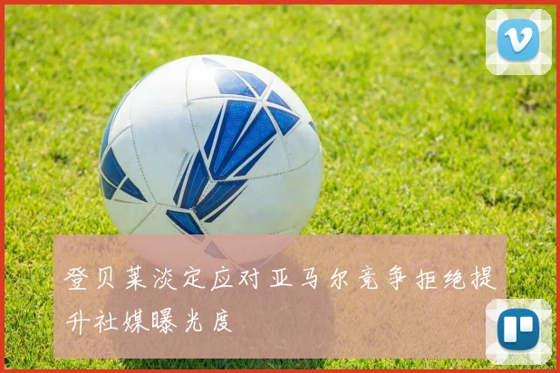 登贝莱淡定应对亚马尔竞争拒绝提升社媒曝光度