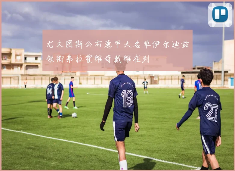 尤文图斯公布意甲大名单伊尔迪兹领衔弗拉霍维奇戴维在列
