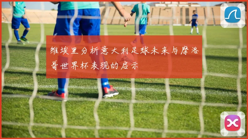 维埃里分析意大利足球未来与摩洛哥世界杯表现的启示