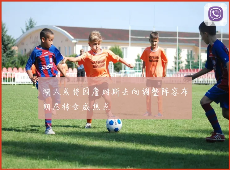 湖人或将因詹姆斯去向调整阵容布朗尼转会成焦点