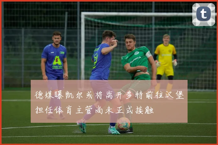 德媒曝凯尔或将离开多特前往汉堡担任体育主管尚未正式接触