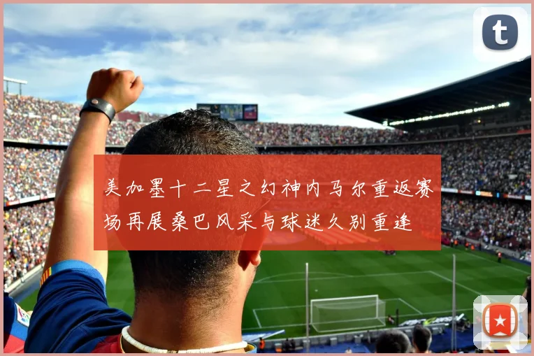 美加墨十二星之幻神内马尔重返赛场再展桑巴风采与球迷久别重逢