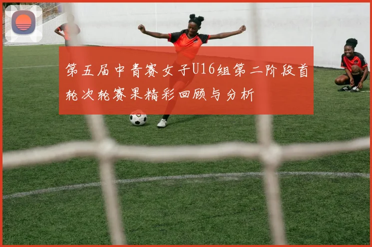 第五届中青赛女子U16组第二阶段首轮次轮赛果精彩回顾与分析