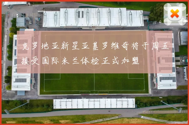 克罗地亚新星亚基罗维奇将于周五接受国际米兰体检正式加盟