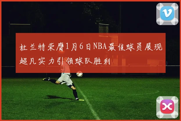 杜兰特荣膺1月6日NBA最佳球员展现超凡实力引领球队胜利