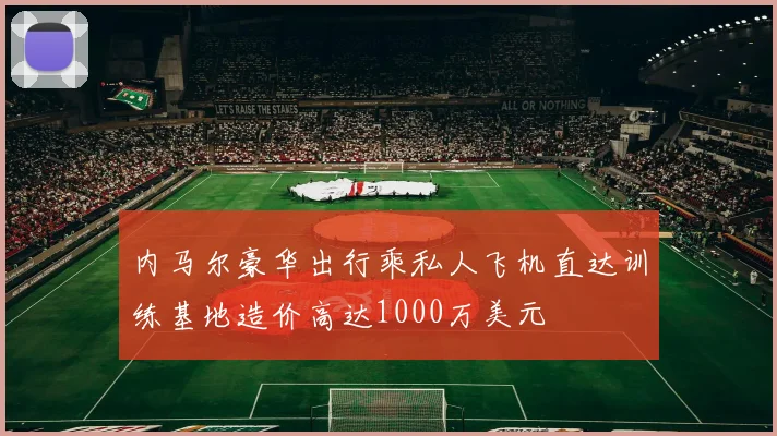 内马尔豪华出行乘私人飞机直达训练基地造价高达1000万美元