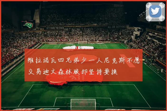 维拉诺瓦四兄弟少一人尼克斯不愿交易迪文森林狼却坚持要换