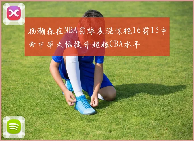 杨瀚森在NBA罚球表现惊艳16罚15中命中率大幅提升超越CBA水平