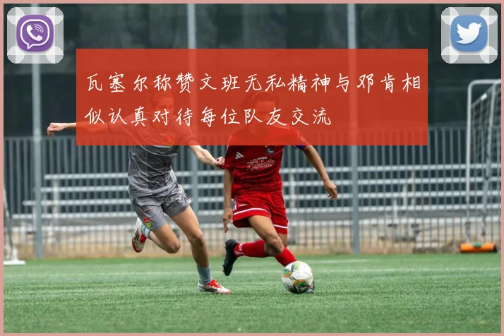 瓦塞尔称赞文班无私精神与邓肯相似认真对待每位队友交流