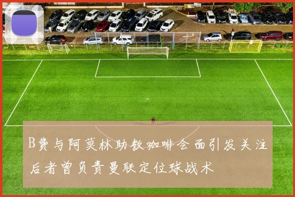 B费与阿莫林助教咖啡会面引发关注后者曾负责曼联定位球战术