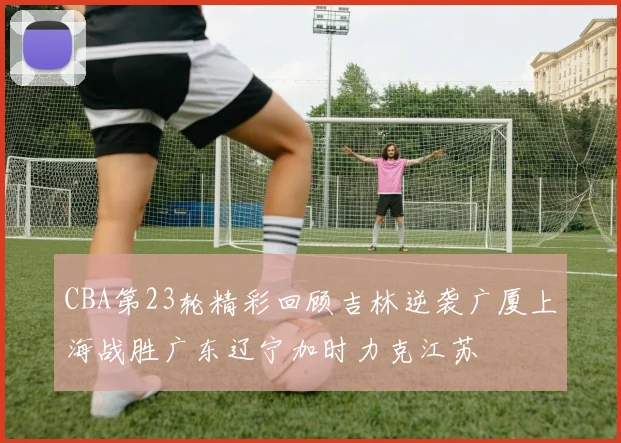 CBA第23轮精彩回顾吉林逆袭广厦上海战胜广东辽宁加时力克江苏