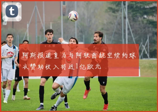 阿斯报道皇马与阿联酋航空续约球衣赞助收入将近1亿欧元