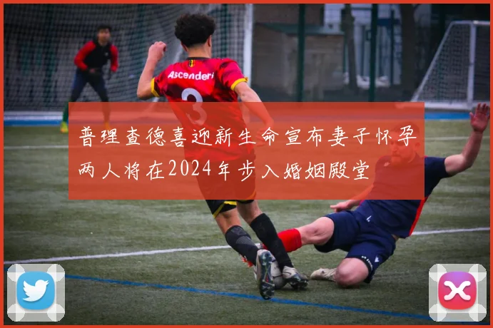 普理查德喜迎新生命宣布妻子怀孕两人将在2024年步入婚姻殿堂